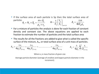 • If the surface area of each particle is Sp then the total surface area of
particles is
• For a mixture of particles the analysis is done for each fraction of constant
density and constant size. The above equations are applied to each
fraction to estimate the number of particles and the total surface area
• The results for all the fractions are added to give what is called the specific
surface of the mixture, Ass, or total surface area of a unit mass of particles.
Where xi is mass fraction of given size
Average particle diameter (average of smallest and largest particle diameter in the
increment).
 