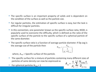 • The specific surface is an important property of solids and is dependent on
the condition of the surface as well as the particle size.
• For regular particles, the estimation of specific surface is easy, but the task is
difficult for irregular particles.
• In this connection, one parameter known as the specific surface ratio, NSSR, is
popularly used to overcome the difficulty, which is defined as the ratio of the
specific surface of the particle to the specific surface of a spherical particle of
the same diameter.
• The specific surface ratio is a function of average particle diameter. If Dp avg is
the average size of the particle then
where, Assp = Specific surface of the particle.
• The specific surface for a mixture of particles containing many different sizes of
particles of same density can now be expressed as
• For spherical particles NSSR = 1
 