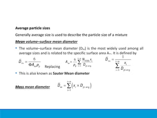 Average particle sizes
Generally average size is used to describe the particle size of a mixture
Mean volume–surface mean diameter
• The volume–surface mean diameter (Dvs) is the most widely used among all
average sizes and is related to the specific surface area Ass. It is defined by
Replacing
• This is also known as Sauter Mean diameter
Mass mean diameter
 