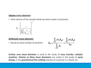 Volume mean diameter
• Total volume of the sample divide by total number of particles.
Arithmetic mean diameter
• Based on total number of particles
Surface area mean diameter is used in the study of mass transfer, catalytic
reactions. Volume or Mass mean diameters are useful in the study of spray
drying, in the gravitational free settling velocity of a particle in a liquid, etc.
 