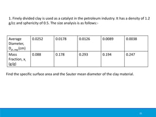 25
1. Finely divided clay is used as a catalyst in the petroleum industry. It has a density of 1.2
g/cc and sphericity of 0.5. The size analysis is as follows:-
Average
Diameter,
Dpi, avg (cm)
0.0252 0.0178 0.0126 0.0089 0.0038
Mass
Fraction, xi
(g/g)
0.088 0.178 0.293 0.194 0.247
Find the specific surface area and the Sauter mean diameter of the clay material.
 