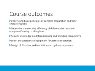 Course outcomes
❖Understand basic principles of particles preparation and their
characterization
❖Determine the crushing efficiency of different size reduction
equipment’s using crushing laws
❖Acquire knowledge on different mixing and blending equipment’s
❖Select the appropriate equipment for particle separation
❖Design of filtration, sedimentation and cyclone separators
3
 