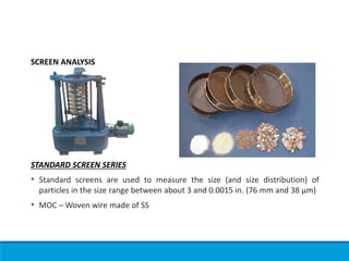 SCREEN ANALYSIS
STANDARD SCREEN SERIES
• Standard screens are used to measure the size (and size distribution) of
particles in the size range between about 3 and 0.0015 in. (76 mm and 38 µm)
• MOC – Woven wire made of SS
 