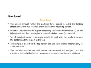 Sieve Analysis
Sieve shaker
• The screen through which the particles have passed is called the limiting
screen and which has retained them is called the retaining screen.
• Material that remains on a given screening surface is the oversize (>) or plus
(+) material and that passing is the undersize (<) or minus (−) material
• Set of standard screens is arranged serially in stack with the smallest mesh at
the bottom and the largest at the top
• The sample is placed on the top screen and the stack shaken mechanically for
a definite time
• The particles retained on each screen are removed and weighed, and the
masses of the individual screen increments are converted to mass fractions
 