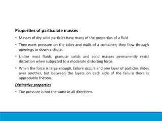Properties of particulate masses
• Masses of dry solid particles have many of the properties of a fluid
• They exert pressure on the sides and walls of a container; they flow through
openings or down a chute.
• Unlike most fluids, granular solids and solid masses permanently resist
distortion when subjected to a moderate distorting force.
• When the force is large enough, failure occurs and one layer of particles slides
over another, but between the layers on each side of the failure there is
appreciable friction.
Distinctive properties
• The pressure is not the same in all directions.
 