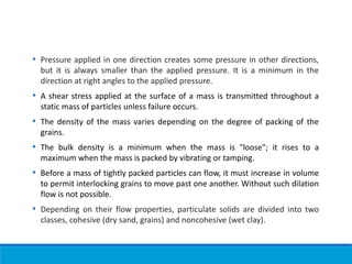 • Pressure applied in one direction creates some pressure in other directions,
but it is always smaller than the applied pressure. It is a minimum in the
direction at right angles to the applied pressure.
• A shear stress applied at the surface of a mass is transmitted throughout a
static mass of particles unless failure occurs.
• The density of the mass varies depending on the degree of packing of the
grains.
• The bulk density is a minimum when the mass is "loose"; it rises to a
maximum when the mass is packed by vibrating or tamping.
• Before a mass of tightly packed particles can flow, it must increase in volume
to permit interlocking grains to move past one another. Without such dilation
flow is not possible.
• Depending on their flow properties, particulate solids are divided into two
classes, cohesive (dry sand, grains) and noncohesive (wet clay).
 