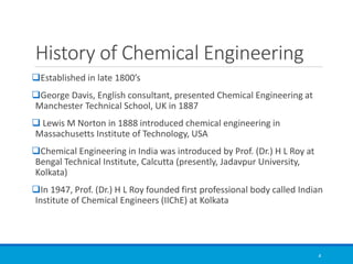 History of Chemical Engineering
❑Established in late 1800’s
❑George Davis, English consultant, presented Chemical Engineering at
Manchester Technical School, UK in 1887
❑ Lewis M Norton in 1888 introduced chemical engineering in
Massachusetts Institute of Technology, USA
❑Chemical Engineering in India was introduced by Prof. (Dr.) H L Roy at
Bengal Technical Institute, Calcutta (presently, Jadavpur University,
Kolkata)
❑In 1947, Prof. (Dr.) H L Roy founded first professional body called Indian
Institute of Chemical Engineers (IIChE) at Kolkata
4
 
