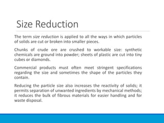 Size Reduction
The term size reduction is applied to all the ways in which particles
of solids are cut or broken into smaller pieces.
Chunks of crude ore are crushed to workable size: synthetic
chemicals are ground into powder; sheets of plastic are cut into tiny
cubes or diamonds.
Commercial products must often meet stringent specifications
regarding the size and sometimes the shape of the particles they
contain.
Reducing the particle size also increases the reactivity of solids; it
permits separation of unwanted ingredients by mechanical methods;
it reduces the bulk of fibrous materials for easier handling and for
waste disposal.
 