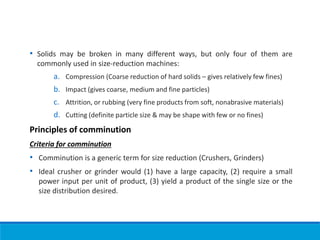 • Solids may be broken in many different ways, but only four of them are
commonly used in size-reduction machines:
a. Compression (Coarse reduction of hard solids – gives relatively few fines)
b. Impact (gives coarse, medium and fine particles)
c. Attrition, or rubbing (very fine products from soft, nonabrasive materials)
d. Cutting (definite particle size & may be shape with few or no fines)
Principles of comminution
Criteria for comminution
• Comminution is a generic term for size reduction (Crushers, Grinders)
• Ideal crusher or grinder would (1) have a large capacity, (2) require a small
power input per unit of product, (3) yield a product of the single size or the
size distribution desired.
 