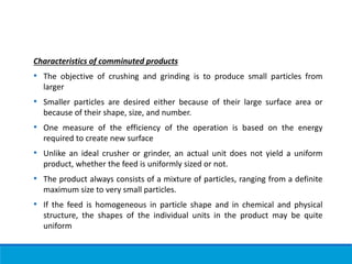 Characteristics of comminuted products
• The objective of crushing and grinding is to produce small particles from
larger
• Smaller particles are desired either because of their large surface area or
because of their shape, size, and number.
• One measure of the efficiency of the operation is based on the energy
required to create new surface
• Unlike an ideal crusher or grinder, an actual unit does not yield a uniform
product, whether the feed is uniformly sized or not.
• The product always consists of a mixture of particles, ranging from a definite
maximum size to very small particles.
• If the feed is homogeneous in particle shape and in chemical and physical
structure, the shapes of the individual units in the product may be quite
uniform
 