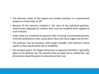 • The diameter ration of the largest and smallest particles in a comminuted
product is of the order of 104
• Because of this extreme variation in the sizes of the individual particles,
relationships adequate for uniform sizes must be modified when applied to
such mixtures.
• Unless they are smoothed by abrasion after crushing, comminuted particles
resemble polyhedrons with nearly plane faces and sharp edges and corners.
• The particles may be compact, with length, breadth, and thickness nearly
equal, or they may be plate like or needlelike.
• For compact grains, the largest dimension or apparent diameter is generally
taken as the particle size. For particles that are plate like or needle like, two
dimensions should be given to characterize their size
 