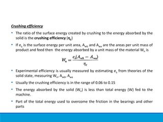 Crushing efficiency
• The ratio of the surface energy created by crushing to the energy absorbed by the
solid is the crushing efficiency (ηc)
• If es is the surface energy per unit area, Awb and Awa are the areas per unit mass of
product and feed then the energy absorbed by a unit mass of the material Wn is
• Experimental efficiency is usually measured by estimating es from theories of the
solid state, measuring Wn, Awb, Awa
• Usually the crushing efficiency is in the range of 0.06 to 0.15
• The energy absorbed by the solid (Wn) is less than total energy (W) fed to the
machine.
• Part of the total energy used to overcome the friction in the bearings and other
parts
 