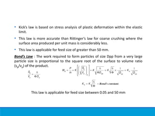 • Kick’s law is based on stress analysis of plastic deformation within the elastic
limit.
• This law is more accurate than Rittinger’s law for coarse crushing where the
surface area produced per unit mass is considerably less.
• This law is applicable for feed size of greater than 50 mm.
Bond’s Law : The work required to form particles of size Dpp from a very large
particle size is proportional to the square root of the surface to volume ratio
(sp/vp) of the product.
This law is applicable for feed size between 0.05 and 50 mm
 