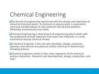 Chemical Engineering
❑the branch of engineering concerned with the design and operation of
industrial chemical plants. A chemical or process plant is required to
carry out transformation of raw materials into desired products
efficiently, economically and safely.
❑Chemical Engineering is that branch of engineering which deals with
the production of bulk materials from basic raw materials in a most
economical way by chemical means.
❑A chemical Engineer is the one who develops, design, construct,
operates and controls any physical and/or chemical or biochemical
changing process
❑Chemical engineers works in four main segments of the chemical
process industries:- Research and development, design, production, and
sales
5
 