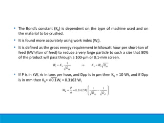 • The Bond’s constant (Kb) is dependent on the type of machine used and on
the material to be crushed.
• It is found more accurately using work index (Wi).
• It is defined as the gross energy requirement in kilowatt hour per short-ton of
feed (kWh/ton of feed) to reduce a very large particle to such a size that 80%
of the product will pass through a 100-µm or 0.1-mm screen.
• If P is in kW, ሶ
𝑚 in tons per hour, and Dpp is in μm then Kb = 10 Wi, and if Dpp
is in mm then Kb= 0.1Wi = 0.3162 Wi
 
