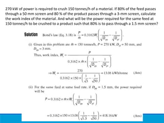 270 kW of power is required to crush 150 tonnes/h of a material. If 80% of the feed passes
through a 50 mm screen and 80 % of the product passes through a 3-mm screen, calculate
the work index of the material. And what will be the power required for the same feed at
150 tonnes/h to be crushed to a product such that 80% is to pass through a 1.5 mm screen?
 