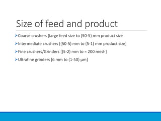 Size of feed and product
➢Coarse crushers (large feed size to (50-5) mm product size
➢Intermediate crushers [(50-5) mm to (5-1) mm product size]
➢Fine crushers/Grinders [(5-2) mm to ≈ 200 mesh]
➢Ultrafine grinders [6 mm to (1-50) µm]
 