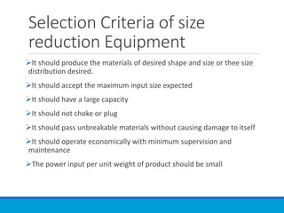 Selection Criteria of size
reduction Equipment
➢It should produce the materials of desired shape and size or thee size
distribution desired.
➢It should accept the maximum input size expected
➢It should have a large capacity
➢It should not choke or plug
➢It should pass unbreakable materials without causing damage to itself
➢It should operate economically with minimum supervision and
maintenance
➢The power input per unit weight of product should be small
 