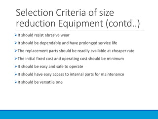 Selection Criteria of size
reduction Equipment (contd..)
➢It should resist abrasive wear
➢It should be dependable and have prolonged service life
➢The replacement parts should be readily available at cheaper rate
➢The initial fixed cost and operating cost should be minimum
➢It should be easy and safe to operate
➢It should have easy access to internal parts for maintenance
➢It should be versatile one
 