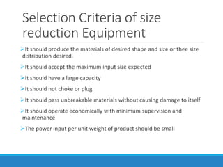 Selection Criteria of size
reduction Equipment
➢It should produce the materials of desired shape and size or thee size
distribution desired.
➢It should accept the maximum input size expected
➢It should have a large capacity
➢It should not choke or plug
➢It should pass unbreakable materials without causing damage to itself
➢It should operate economically with minimum supervision and
maintenance
➢The power input per unit weight of product should be small
 