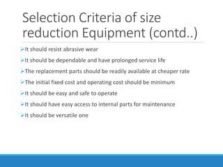 Selection Criteria of size
reduction Equipment (contd..)
➢It should resist abrasive wear
➢It should be dependable and have prolonged service life
➢The replacement parts should be readily available at cheaper rate
➢The initial fixed cost and operating cost should be minimum
➢It should be easy and safe to operate
➢It should have easy access to internal parts for maintenance
➢It should be versatile one
 