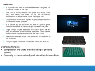 Jaw Crushers
• In a jaw crusher feed is admitted between two jaws, set
to form a V open at the top
• One jaw is nearly vertical and does not move (fixed
jaw); the other jaw with 200 to 300 inclination,
reciprocates in a horizontal plane (swinging jaw)
• The jaw faces are flat or slightly bulged; they may carry
shallow horizontal grooves
• It is driven by an eccentric so that it applies great
compressive force to lumps caught between the jaws
• Large lumps caught between the upper parts of the
jaws are broken, drop into the narrower space below,
and are re-crushed the next time the jaws close
• After sufficient reduction they drop out the bottom of
the machine
• The jaws open and close 250 to 400 times per minute
Operating Principle:-
• compression and there are no rubbing or grinding
actions,
• Generally produces cubical products with minimum fines
 