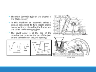 • The most common type of jaw crusher is
the Blake crusher
• In this machine an eccentric drives a
pitman connected to two toggle plates,
one of which is pinned to the frame and
the other to the swinging jaw
• The pivot point is at the top of the
movable jaw or above the top of the jaws
on the centerline of the jaw opening.
 