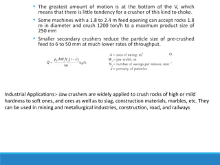 • The greatest amount of motion is at the bottom of the V, which
means that there is little tendency for a crusher of this kind to choke.
• Some machines with a 1.8 to 2.4 m feed opening can accept rocks 1.8
m in diameter and crush 1200 ton/h to a maximum product size of
250 mm
• Smaller secondary crushers reduce the particle size of pre-crushed
feed to 6 to 50 mm at much lower rates of throughput.
Industrial Applications:- Jaw crushers are widely applied to crush rocks of high or mild
hardness to soft ones, and ores as well as to slag, construction materials, marbles, etc. They
can be used in mining and metallurgical industries, construction, road, and railways
 