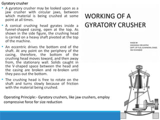 Gyratory crusher
• A gyratory crusher may be looked upon as a
jaw crusher with circular jaws, between
which material is being crushed at some
point at all times.
• A conical crushing head gyrates inside a
funnel-shaped casing, open at the top. As
shown in the side figure, the crushing head
is carried on a heavy shaft pivoted at the top
of the machine.
• An eccentric drives the bottom end of the
shaft. At any point on the periphery of the
casing, therefore, the bottom of the
crushing head moves toward, and then away
from, the stationary wall. Solids caught in
the V-shaped space between the head and
the casing are broken and re-broken until
they pass out the bottom.
• The crushing head is free to rotate on the
shaft and turns slowly because of friction
with the material being crushed.
Operating Principle:- Gyratory crushers, like jaw crushers, employ
compressive force for size reduction
 