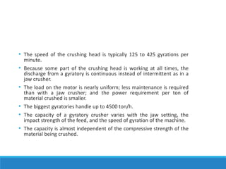 • The speed of the crushing head is typically 125 to 425 gyrations per
minute.
• Because some part of the crushing head is working at all times, the
discharge from a gyratory is continuous instead of intermittent as in a
jaw crusher.
• The load on the motor is nearly uniform; less maintenance is required
than with a jaw crusher; and the power requirement per ton of
material crushed is smaller.
• The biggest gyratories handle up to 4500 ton/h.
• The capacity of a gyratory crusher varies with the jaw setting, the
impact strength of the feed, and the speed of gyration of the machine.
• The capacity is almost independent of the compressive strength of the
material being crushed.
 