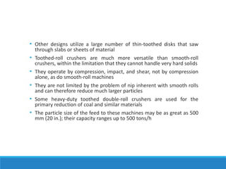 • Other designs utilize a large number of thin-toothed disks that saw
through slabs or sheets of material
• Toothed-roll crushers are much more versatile than smooth-roll
crushers, within the limitation that they cannot handle very hard solids
• They operate by compression, impact, and shear, not by compression
alone, as do smooth-roll machines
• They are not limited by the problem of nip inherent with smooth rolls
and can therefore reduce much larger particles
• Some heavy-duty toothed double-roll crushers are used for the
primary reduction of coal and similar materials
• The particle size of the feed to these machines may be as great as 500
mm (20 in.); their capacity ranges up to 500 tons/h
 
