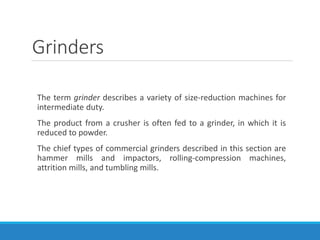 Grinders
The term grinder describes a variety of size-reduction machines for
intermediate duty.
The product from a crusher is often fed to a grinder, in which it is
reduced to powder.
The chief types of commercial grinders described in this section are
hammer mills and impactors, rolling-compression machines,
attrition mills, and tumbling mills.
 