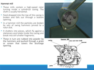 Hammer mill
• These mills contain a high-speed rotor
turning inside a cylindrical casing. The
shaft is usually horizontal.
• Feed dropped into the top of the casing is
broken and falls out through a bottom
opening.
• In a hammer mill the particles are broken
by sets of swing hammers pinned to a
rotor disk.
• It shatters into pieces, which fly against a
stationary anvil plate inside the casing and
break into still smaller fragments.
• These in turn are rubbed into powder by
the hammers and pushed through a grate
or screen that covers the discharge
opening.
 
