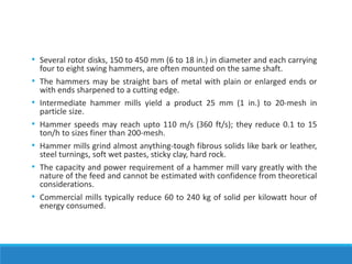 • Several rotor disks, 150 to 450 mm (6 to 18 in.) in diameter and each carrying
four to eight swing hammers, are often mounted on the same shaft.
• The hammers may be straight bars of metal with plain or enlarged ends or
with ends sharpened to a cutting edge.
• Intermediate hammer mills yield a product 25 mm (1 in.) to 20-mesh in
particle size.
• Hammer speeds may reach upto 110 m/s (360 ft/s); they reduce 0.1 to 15
ton/h to sizes finer than 200-mesh.
• Hammer mills grind almost anything-tough fibrous solids like bark or leather,
steel turnings, soft wet pastes, sticky clay, hard rock.
• The capacity and power requirement of a hammer mill vary greatly with the
nature of the feed and cannot be estimated with confidence from theoretical
considerations.
• Commercial mills typically reduce 60 to 240 kg of solid per kilowatt hour of
energy consumed.
 