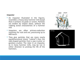 Impactor
• An impactor illustrated in the Figures,
resembles a heavy-duty hammer mill except
that it contains no grate or screen. Particles
are broken by impact alone, without the
rubbing action characteristic of a hammer
mill.
• Impactors are often primary-reduction
machines for rock and ore, processing up to
600 ton/h.
• They give particles that are more nearly
equidimensional (more "cubical") than the
slab-shaped particles from a jaw crusher or
gyratory crusher. The rotor in an impactor,
as in many hammer mills, may be run in
either direction to prolong the life of the
hammers.
 