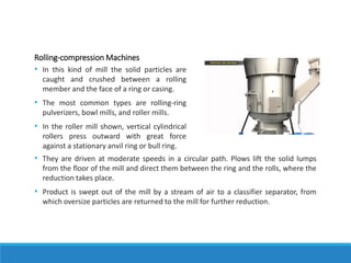 Rolling-compression Machines
• In this kind of mill the solid particles are
caught and crushed between a rolling
member and the face of a ring or casing.
• The most common types are rolling-ring
pulverizers, bowl mills, and roller mills.
• In the roller mill shown, vertical cylindrical
rollers press outward with great force
against a stationary anvil ring or bull ring.
• They are driven at moderate speeds in a circular path. Plows lift the solid lumps
from the floor of the mill and direct them between the ring and the rolls, where the
reduction takes place.
• Product is swept out of the mill by a stream of air to a classifier separator, from
which oversize particles are returned to the mill for further reduction.
 