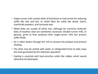 • Single-runner mills contain disks of buhrstone or rock emery for reducing
solids like clay and talc, or metal disks for solids like wood, starch,
insecticide powders, and carnauba wax.
• Metal disks are usually of white iron, although for corrosive materials
disks of stainless steel are sometimes necessary. Double-runner mills, in
general, grind to finer products than single-runner mills but process
softer feeds.
• Air is often drawn through the mill to remove the product and prevent
choking.
• The disks may be cooled with water or refrigerated brine to take away
the heat generated by the reduction operation.
• Cooling is essential with heat-sensitive solids like rubber, which would
otherwise be destroyed.
 