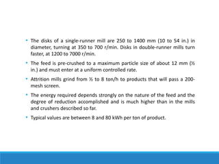 • The disks of a single-runner mill are 250 to 1400 mm (10 to 54 in.) in
diameter, turning at 350 to 700 r/min. Disks in double-runner mills turn
faster, at 1200 to 7000 r/min.
• The feed is pre-crushed to a maximum particle size of about 12 mm (½
in.) and must enter at a uniform controlled rate.
• Attrition mills grind from ½ to 8 ton/h to products that will pass a 200-
mesh screen.
• The energy required depends strongly on the nature of the feed and the
degree of reduction accomplished and is much higher than in the mills
and crushers described so far.
• Typical values are between 8 and 80 kWh per ton of product.
 