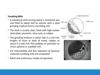 Tumbling Mills
• A cylindrical shell turning about a horizontal axis
and filled to about half its volume with a solid
grinding medium forms a tumbling mill.
• The shell is usually steel, lined with high-carbon
steel plate, porcelain, silica rock, or rubber.
• The grinding medium is metal rods in a rod mill,
lengths of chain or balls of metal, rubber, or
wood in a ball mill, flint pebbles or porcelain or
zircon spheres in a pebble mill.
• For intermediate and fine reduction of abrasive
materials tumbling mills are unequaled.
• Batch and continuous modes of operation
 