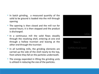 • In batch grinding, a measured quantity of the
solid to be ground is loaded into the mill through
opening
• The opening is then closed and the mill run for
several hours; it is then stopped and the product
is discharged.
• In a continuous mill the solid flows steadily
through the revolving shell, entering at one end
through a hollow trunnion and leaving at the
other end through the trunnion
• In all tumbling mills, the grinding elements are
carried up the side of the shell nearly to the top,
from where they fall on the particles underneath.
• The energy expended in lifting the grinding units
is utilized in reducing the size of the particles.
 