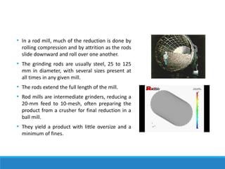 • In a rod mill, much of the reduction is done by
rolling compression and by attrition as the rods
slide downward and roll over one another.
• The grinding rods are usually steel, 25 to 125
mm in diameter, with several sizes present at
all times in any given mill.
• The rods extend the full length of the mill.
• Rod mills are intermediate grinders, reducing a
20-mm feed to 10-mesh, often preparing the
product from a crusher for final reduction in a
ball mill.
• They yield a product with little oversize and a
minimum of fines.
 