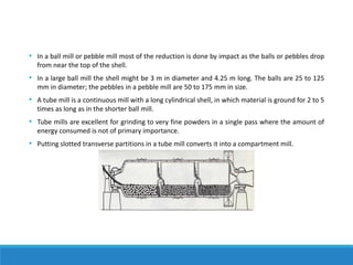 • In a ball mill or pebble mill most of the reduction is done by impact as the balls or pebbles drop
from near the top of the shell.
• In a large ball mill the shell might be 3 m in diameter and 4.25 m long. The balls are 25 to 125
mm in diameter; the pebbles in a pebble mill are 50 to 175 mm in size.
• A tube mill is a continuous mill with a long cylindrical shell, in which material is ground for 2 to 5
times as long as in the shorter ball mill.
• Tube mills are excellent for grinding to very fine powders in a single pass where the amount of
energy consumed is not of primary importance.
• Putting slotted transverse partitions in a tube mill converts it into a compartment mill.
 