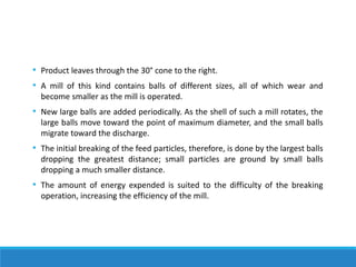 • Product leaves through the 30° cone to the right.
• A mill of this kind contains balls of different sizes, all of which wear and
become smaller as the mill is operated.
• New large balls are added periodically. As the shell of such a mill rotates, the
large balls move toward the point of maximum diameter, and the small balls
migrate toward the discharge.
• The initial breaking of the feed particles, therefore, is done by the largest balls
dropping the greatest distance; small particles are ground by small balls
dropping a much smaller distance.
• The amount of energy expended is suited to the difficulty of the breaking
operation, increasing the efficiency of the mill.
 