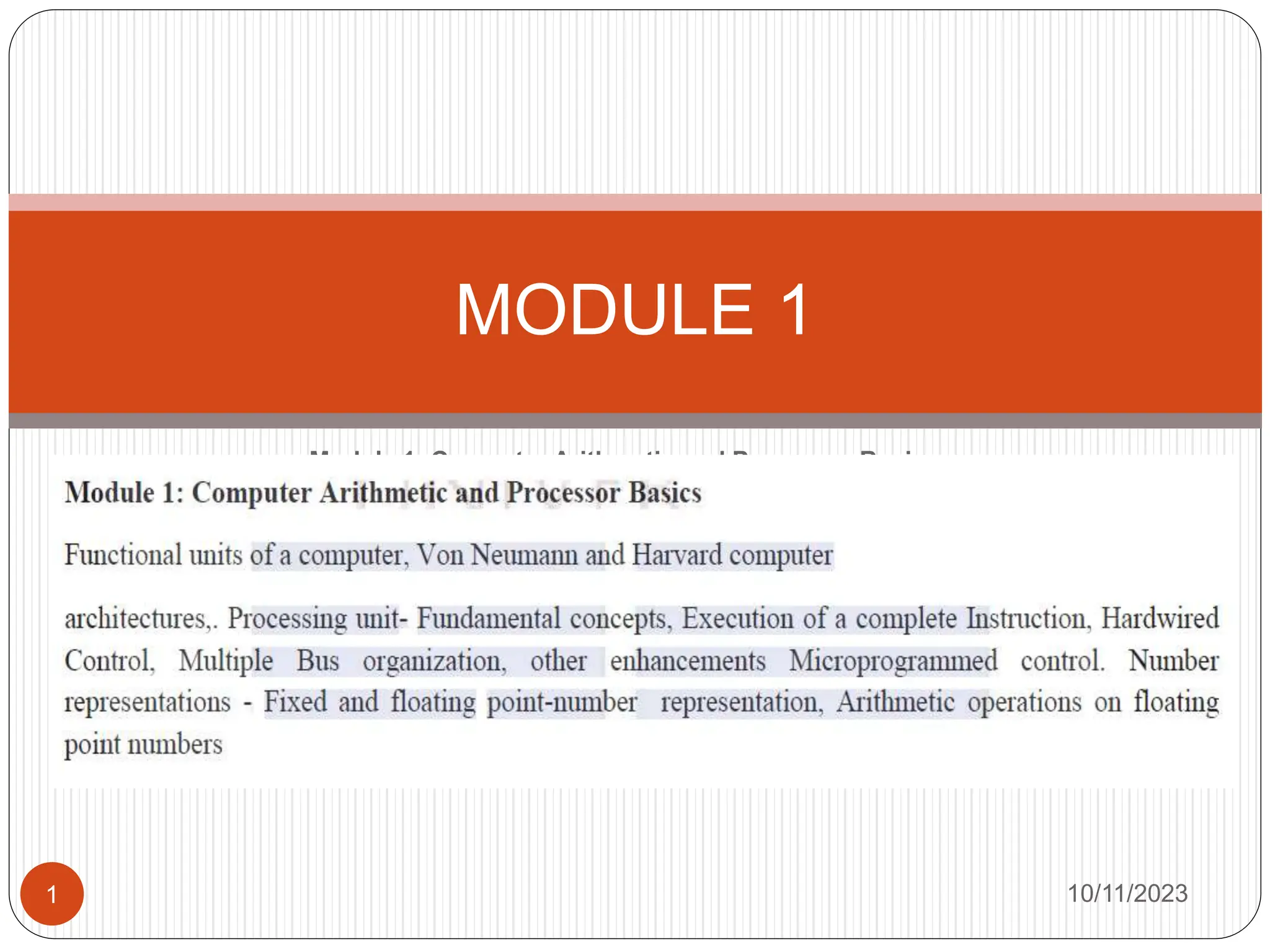 Module 1: Computer Arithmetic and Processor Basics
Functional architectures,. Hardwired
Control, Multiple Bus organization, other enhancements Microprogrammed
control. Number
representations - Fixed and floating point-number representation, Arithmetic
operations on
floating
point numbers
MODULE 1
10/11/2023
1
 