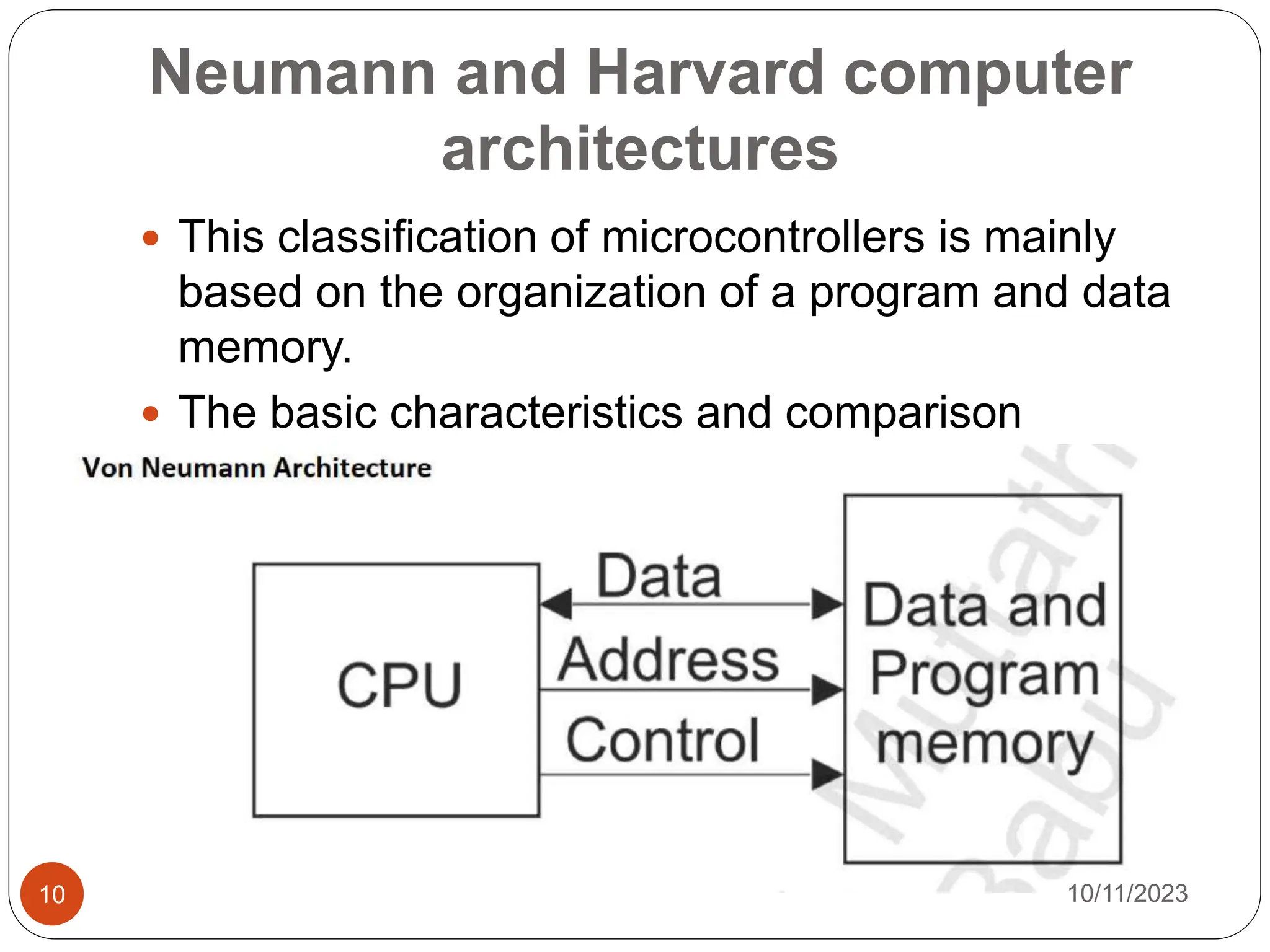 Neumann and Harvard computer
architectures
 This classification of microcontrollers is mainly
based on the organization of a program and data
memory.
 The basic characteristics and comparison
between these architectures is presented below.
10/11/2023
10
 