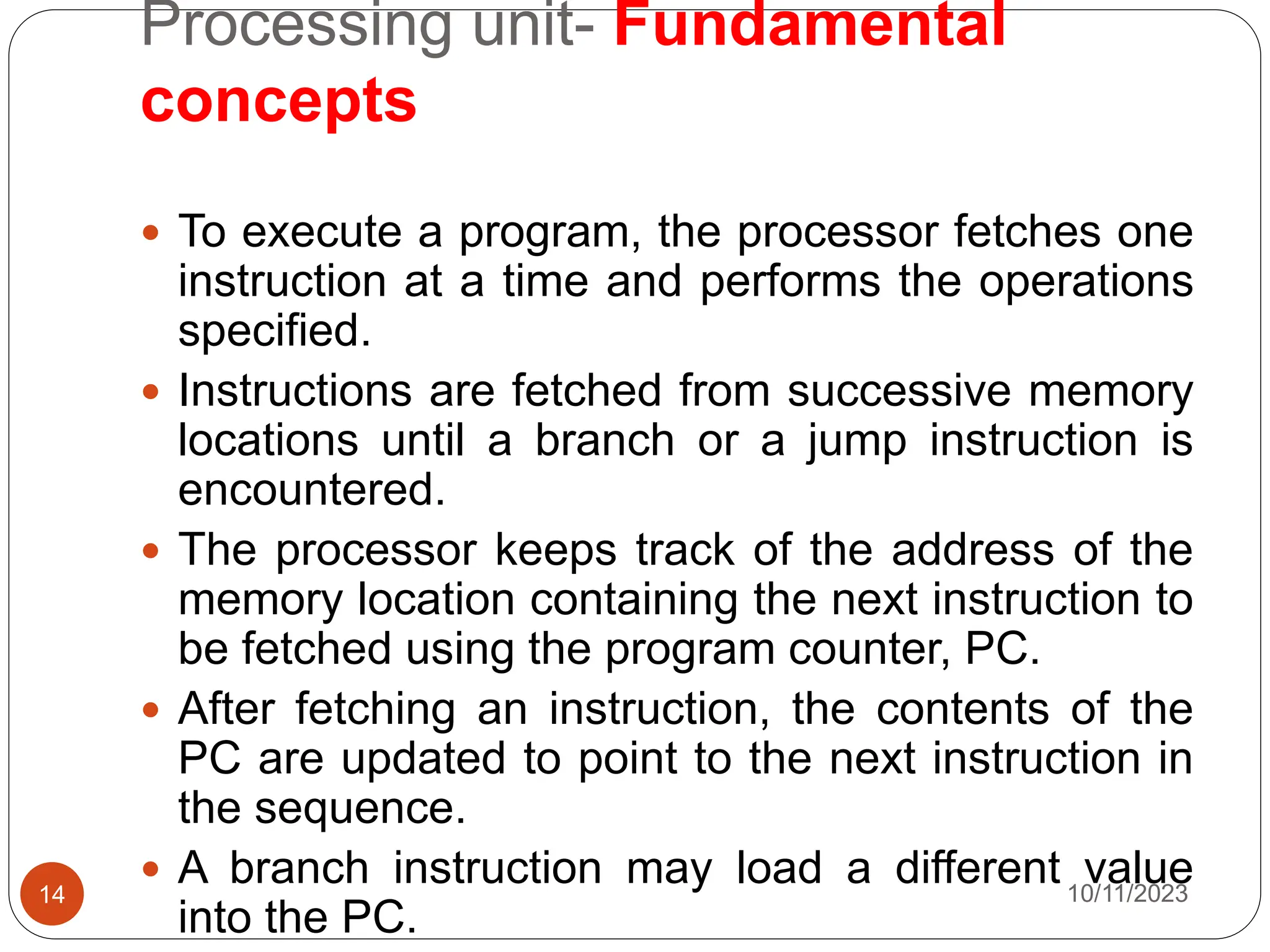 Processing unit- Fundamental
concepts
 To execute a program, the processor fetches one
instruction at a time and performs the operations
specified.
 Instructions are fetched from successive memory
locations until a branch or a jump instruction is
encountered.
 The processor keeps track of the address of the
memory location containing the next instruction to
be fetched using the program counter, PC.
 After fetching an instruction, the contents of the
PC are updated to point to the next instruction in
the sequence.
 A branch instruction may load a different value
into the PC.
10/11/2023
14
 