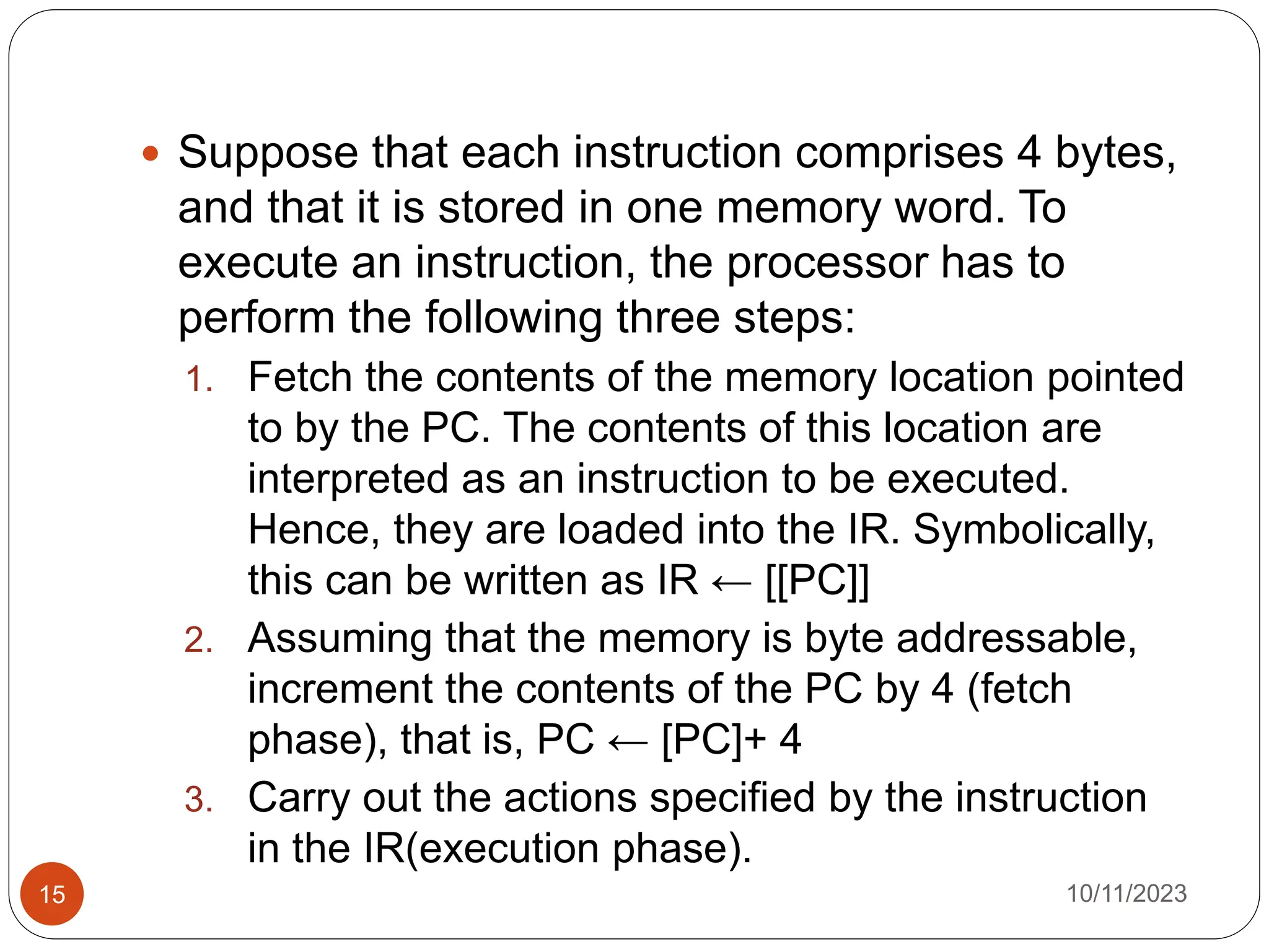  Suppose that each instruction comprises 4 bytes,
and that it is stored in one memory word. To
execute an instruction, the processor has to
perform the following three steps:
1. Fetch the contents of the memory location pointed
to by the PC. The contents of this location are
interpreted as an instruction to be executed.
Hence, they are loaded into the IR. Symbolically,
this can be written as IR ← [[PC]]
2. Assuming that the memory is byte addressable,
increment the contents of the PC by 4 (fetch
phase), that is, PC ← [PC]+ 4
3. Carry out the actions specified by the instruction
in the IR(execution phase).
10/11/2023
15
 