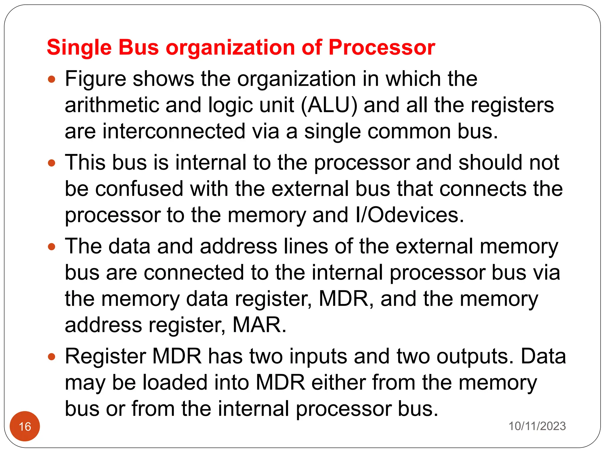 Single Bus organization of Processor
 Figure shows the organization in which the
arithmetic and logic unit (ALU) and all the registers
are interconnected via a single common bus.
 This bus is internal to the processor and should not
be confused with the external bus that connects the
processor to the memory and I/Odevices.
 The data and address lines of the external memory
bus are connected to the internal processor bus via
the memory data register, MDR, and the memory
address register, MAR.
 Register MDR has two inputs and two outputs. Data
may be loaded into MDR either from the memory
bus or from the internal processor bus.
10/11/2023
16
 