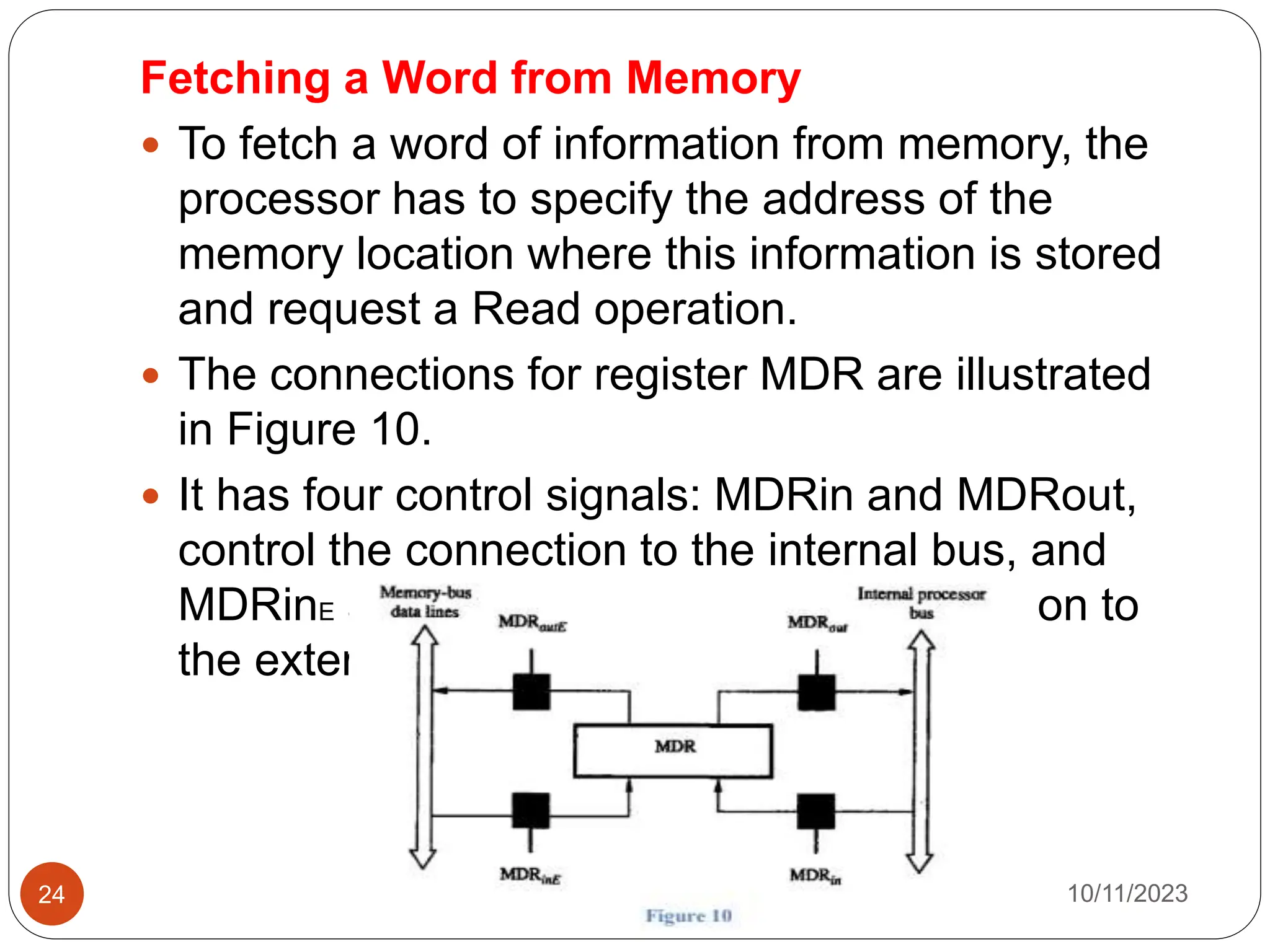 Fetching a Word from Memory
 To fetch a word of information from memory, the
processor has to specify the address of the
memory location where this information is stored
and request a Read operation.
 The connections for register MDR are illustrated
in Figure 10.
 It has four control signals: MDRin and MDRout,
control the connection to the internal bus, and
MDRinE and MDRoutE control the connection to
the external bus.
10/11/2023
24
 