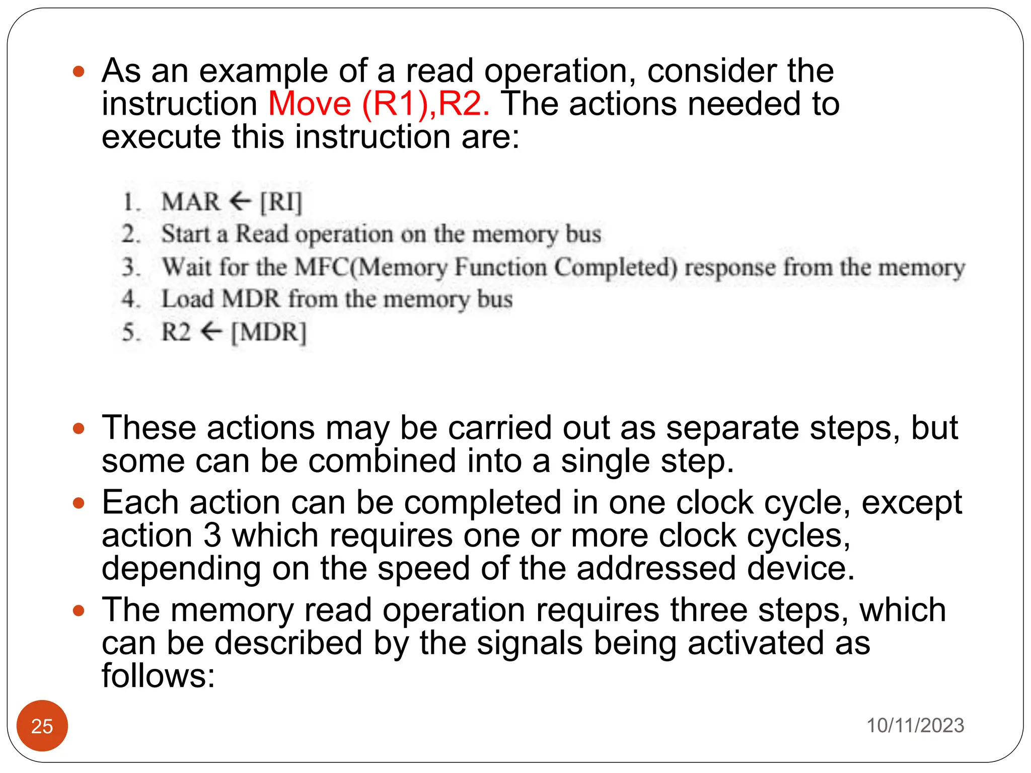  As an example of a read operation, consider the
instruction Move (R1),R2. The actions needed to
execute this instruction are:
 These actions may be carried out as separate steps, but
some can be combined into a single step.
 Each action can be completed in one clock cycle, except
action 3 which requires one or more clock cycles,
depending on the speed of the addressed device.
 The memory read operation requires three steps, which
can be described by the signals being activated as
follows:
10/11/2023
25
 